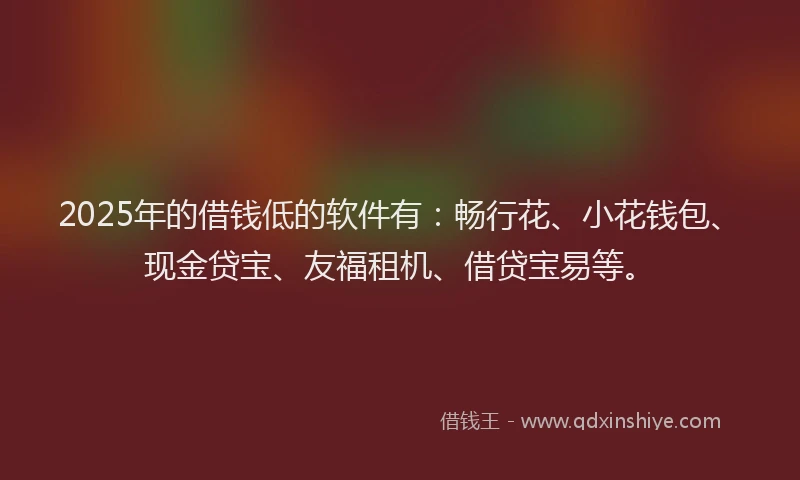 2025年的借钱低的软件有：畅行花、小花钱包、现金贷宝、友福租机、借贷宝易等。