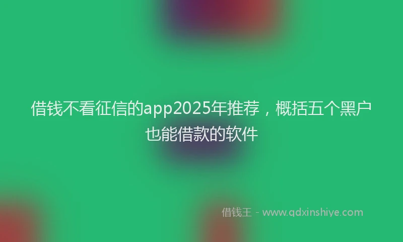 借钱不看征信的app2025年推荐，概括五个黑户也能借款的软件