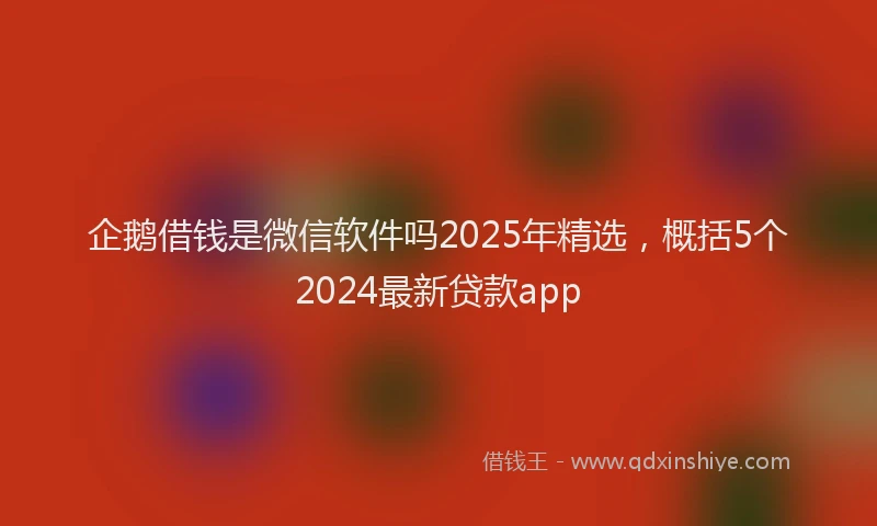 企鹅借钱是微信软件吗2025年精选，概括5个2024最新贷款app