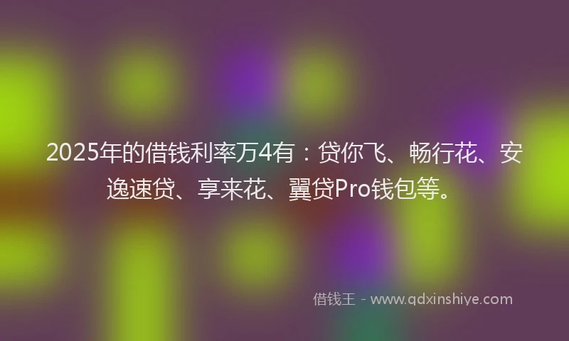 2025年的借钱利率万4有：贷你飞、畅行花、安逸速贷、享来花、翼贷Pro钱包等。