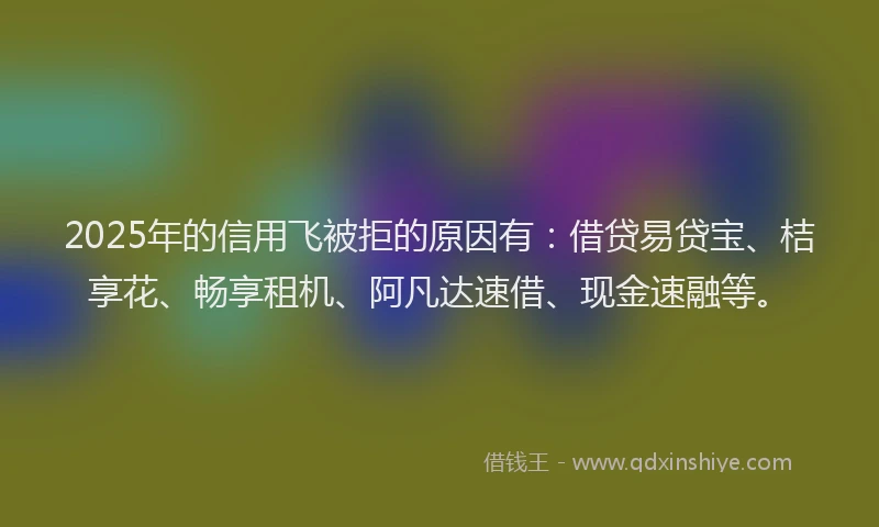2025年的信用飞被拒的原因有：借贷易贷宝、桔享花、畅享租机、阿凡达速借、现金速融等。