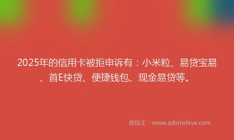 2025年的信用卡被拒申诉有：小米粒、易贷宝易、首E快贷、便捷钱包、现金易贷等。