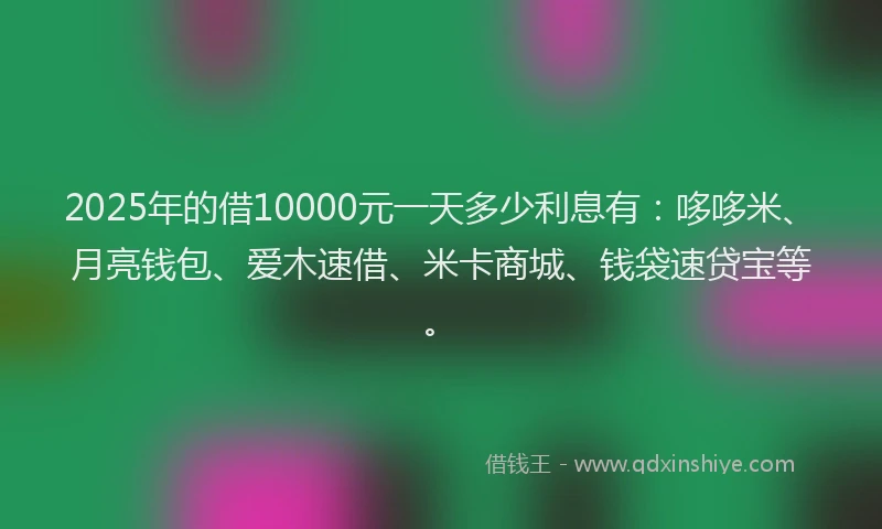2025年的借10000元一天多少利息有：哆哆米、月亮钱包、爱木速借、米卡商城、钱袋速贷宝等。