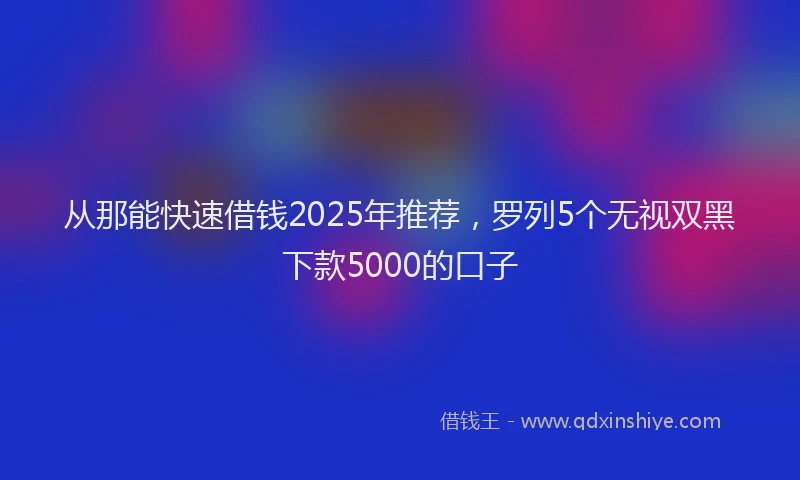 从那能快速借钱2025年推荐，罗列5个无视双黑下款5000的口子