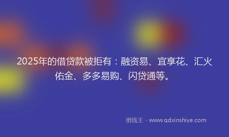 2025年的借贷款被拒有：融资易、宜享花、汇火佑金、多多易购、闪贷通等。