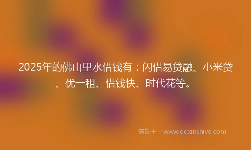 2025年的佛山里水借钱有：闪借易贷融、小米贷、优一租、借钱快、时代花等。