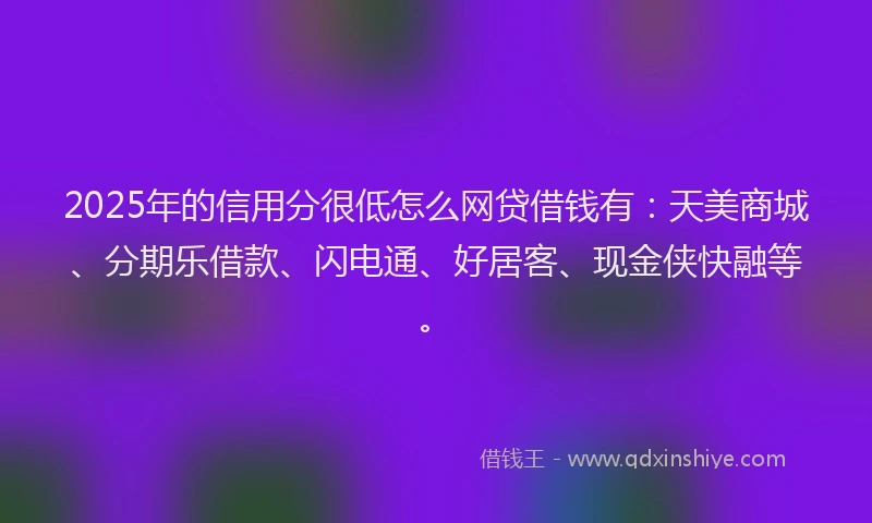 2025年的信用分很低怎么网贷借钱有：天美商城、分期乐借款、闪电通、好居客、现金侠快融等。