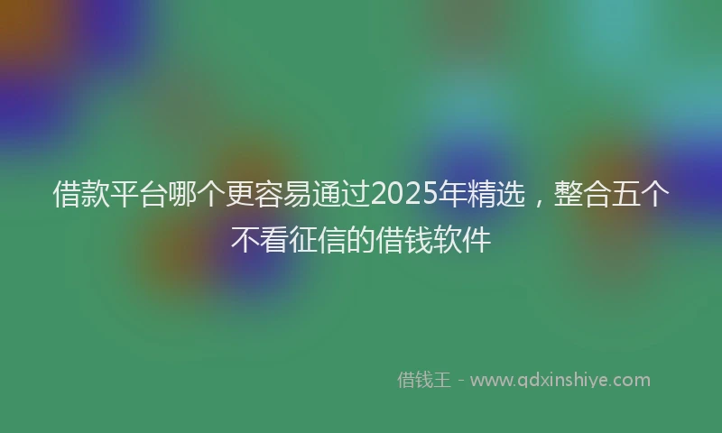 借款平台哪个更容易通过2025年精选，整合五个不看征信的借钱软件