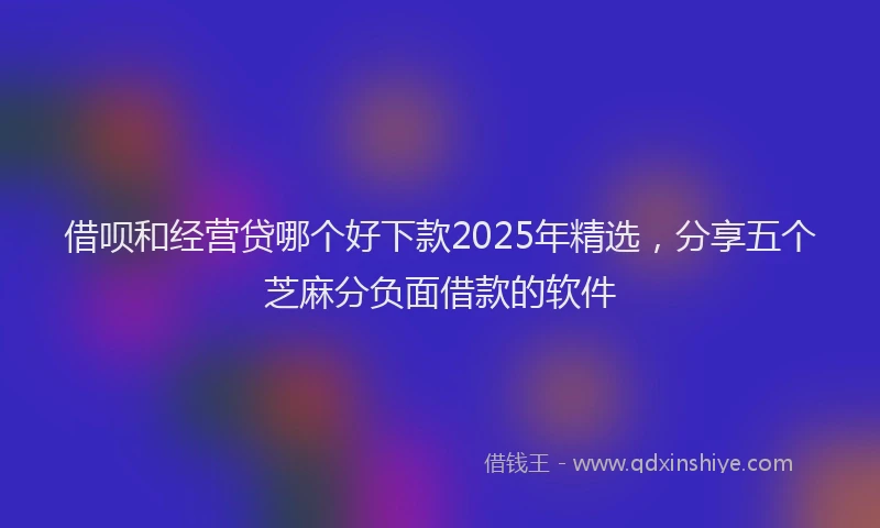借呗和经营贷哪个好下款2025年精选，分享五个芝麻分负面借款的软件
