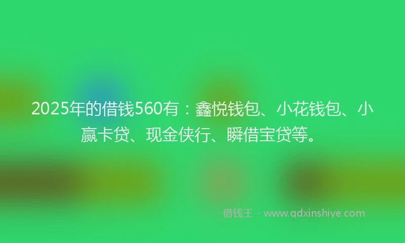 2025年的借钱560有：鑫悦钱包、小花钱包、小赢卡贷、现金侠行、瞬借宝贷等。