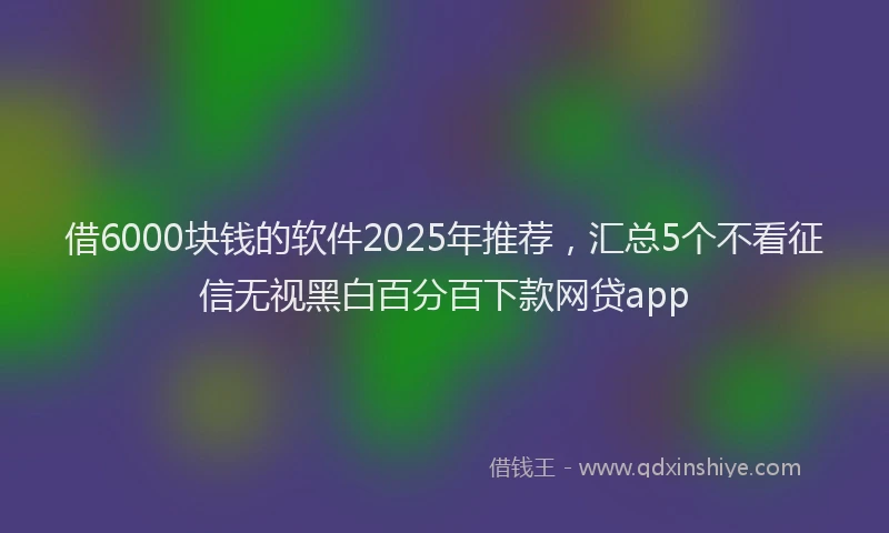 借6000块钱的软件2025年推荐，汇总5个不看征信无视黑白百分百下款网贷app