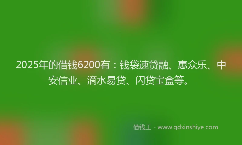 2025年的借钱6200有：钱袋速贷融、惠众乐、中安信业、滴水易贷、闪贷宝盒等。