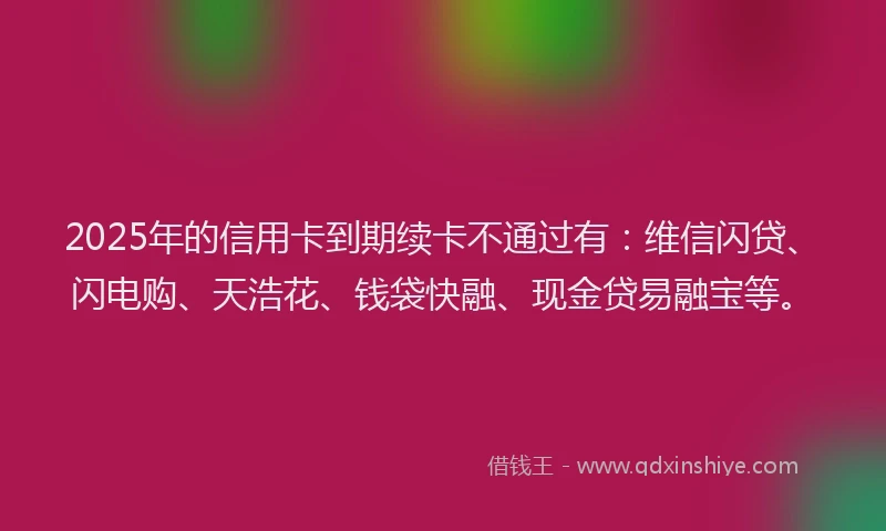 2025年的信用卡到期续卡不通过有：维信闪贷、闪电购、天浩花、钱袋快融、现金贷易融宝等。