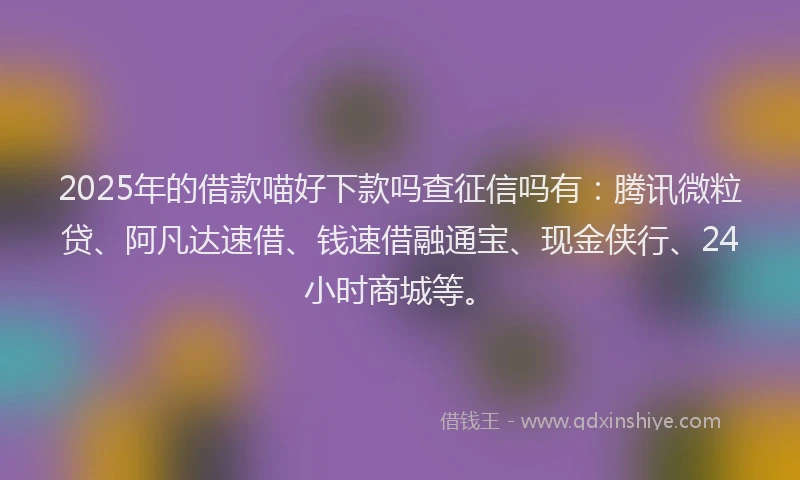 2025年的借款喵好下款吗查征信吗有：腾讯微粒贷、阿凡达速借、钱速借融通宝、现金侠行、24小时商城等。