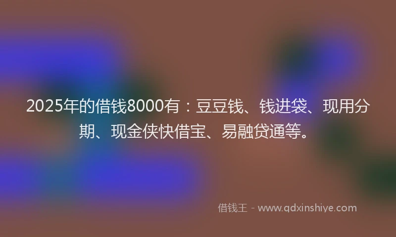 2025年的借钱8000有：豆豆钱、钱进袋、现用分期、现金侠快借宝、易融贷通等。