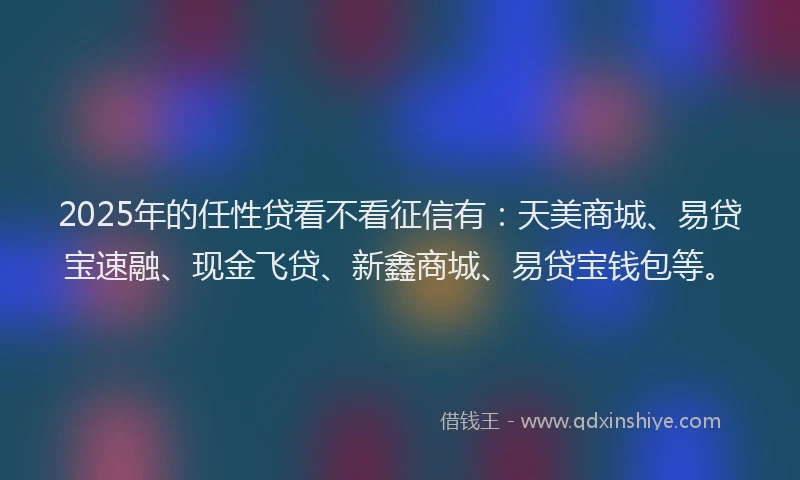 2025年的任性贷看不看征信有：天美商城、易贷宝速融、现金飞贷、新鑫商城、易贷宝钱包等。