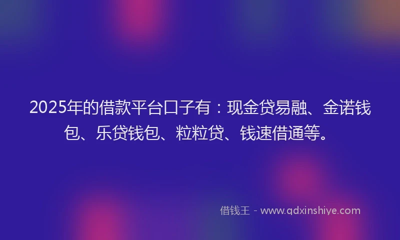 2025年的借款平台口子有：现金贷易融、金诺钱包、乐贷钱包、粒粒贷、钱速借通等。