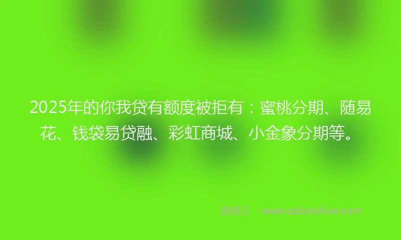 2025年的你我贷有额度被拒有：蜜桃分期、随易花、钱袋易贷融、彩虹商城、小金象分期等。