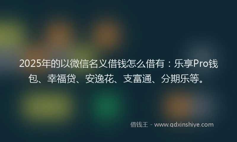 2025年的以微信名义借钱怎么借有：乐享Pro钱包、幸福贷、安逸花、支富通、分期乐等。