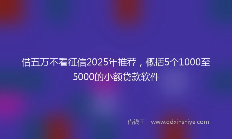 借五万不看征信2025年推荐，概括5个1000至5000的小额贷款软件