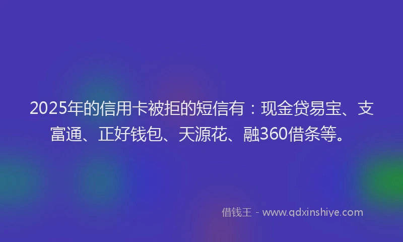 2025年的信用卡被拒的短信有：现金贷易宝、支富通、正好钱包、天源花、融360借条等。