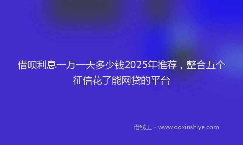 借呗利息一万一天多少钱2025年推荐，整合五个征信花了能网贷的平台