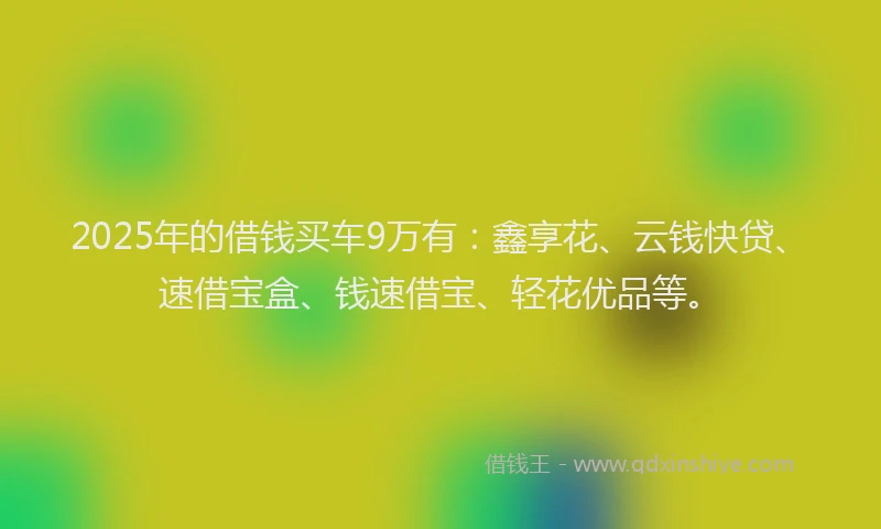 2025年的借钱买车9万有：鑫享花、云钱快贷、速借宝盒、钱速借宝、轻花优品等。