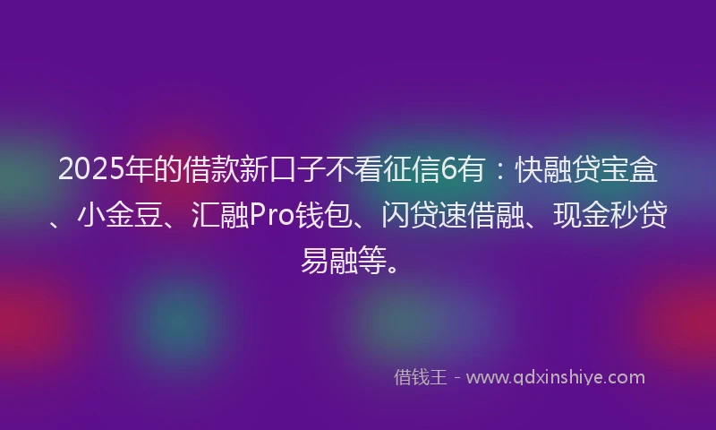2025年的借款新口子不看征信6有：快融贷宝盒、小金豆、汇融Pro钱包、闪贷速借融、现金秒贷易融等。
