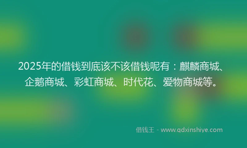 2025年的借钱到底该不该借钱呢有：麒麟商城、企鹅商城、彩虹商城、时代花、爱物商城等。