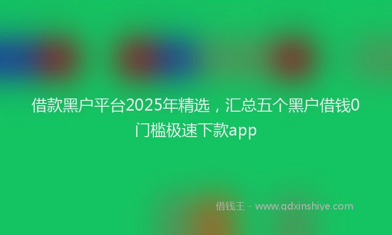 借款黑户平台2025年精选，汇总五个黑户借钱0门槛极速下款app
