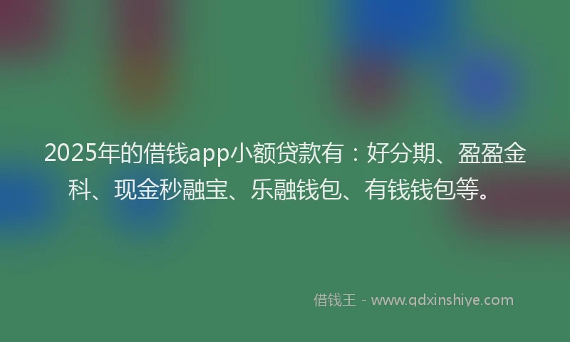 2025年的借钱app小额贷款有：好分期、盈盈金科、现金秒融宝、乐融钱包、有钱钱包等。