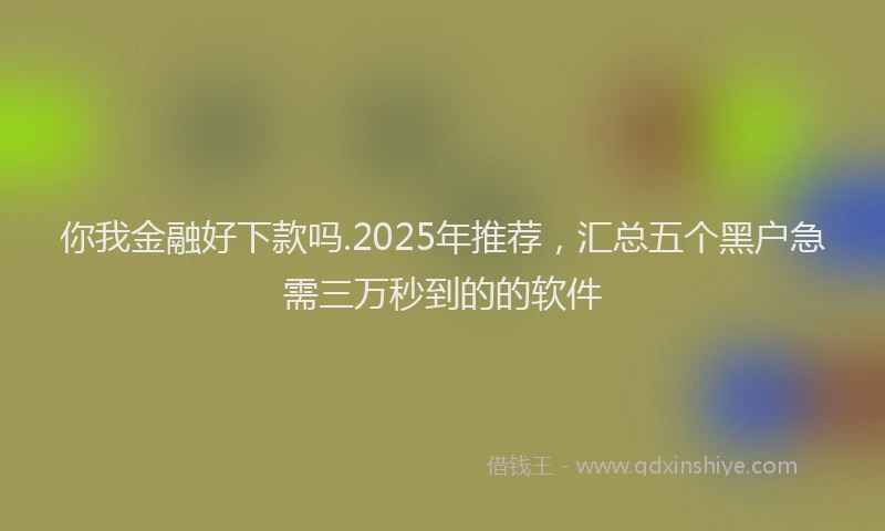 你我金融好下款吗.2025年推荐，汇总五个黑户急需三万秒到的的软件