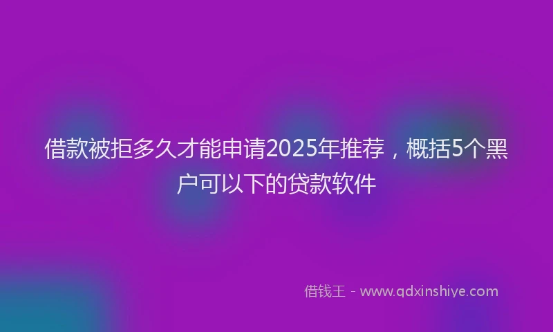 借款被拒多久才能申请2025年推荐，概括5个黑户可以下的贷款软件