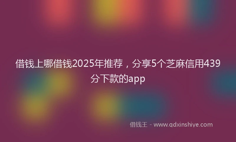 借钱上哪借钱2025年推荐，分享5个芝麻信用439分下款的app