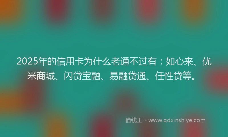 2025年的信用卡为什么老通不过有：如心来、优米商城、闪贷宝融、易融贷通、任性贷等。