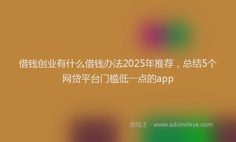 借钱创业有什么借钱办法2025年推荐，总结5个网贷平台门槛低一点的app