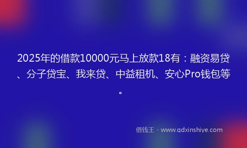 2025年的借款10000元马上放款18有：融资易贷、分子贷宝、我来贷、中益租机、安心Pro钱包等。
