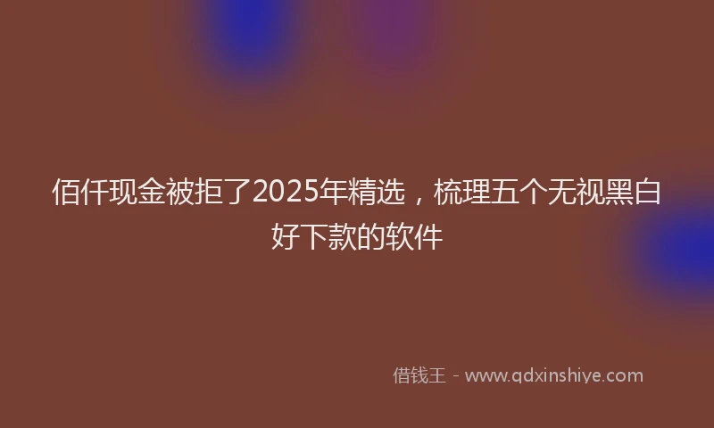 佰仟现金被拒了2025年精选，梳理五个无视黑白好下款的软件