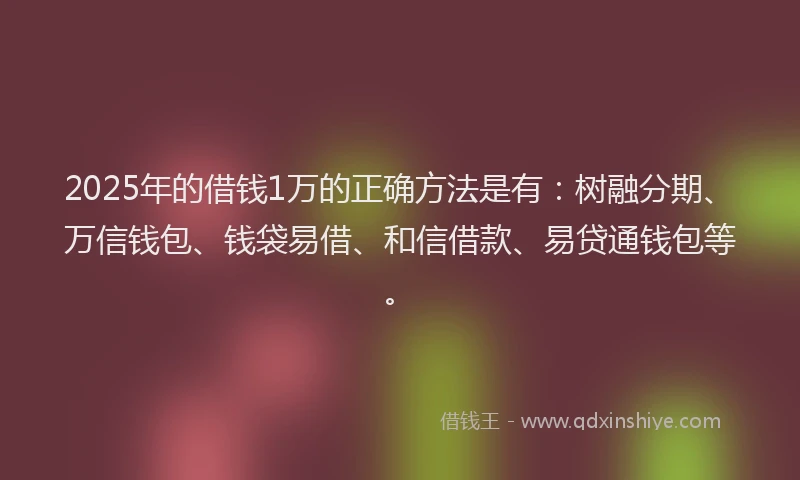 2025年的借钱1万的正确方法是有：树融分期、万信钱包、钱袋易借、和信借款、易贷通钱包等。