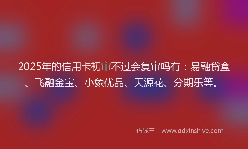 2025年的信用卡初审不过会复审吗有：易融贷盒、飞融金宝、小象优品、天源花、分期乐等。