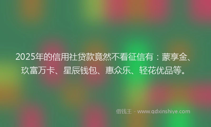 2025年的信用社贷款竟然不看征信有：蒙享金、玖富万卡、星辰钱包、惠众乐、轻花优品等。