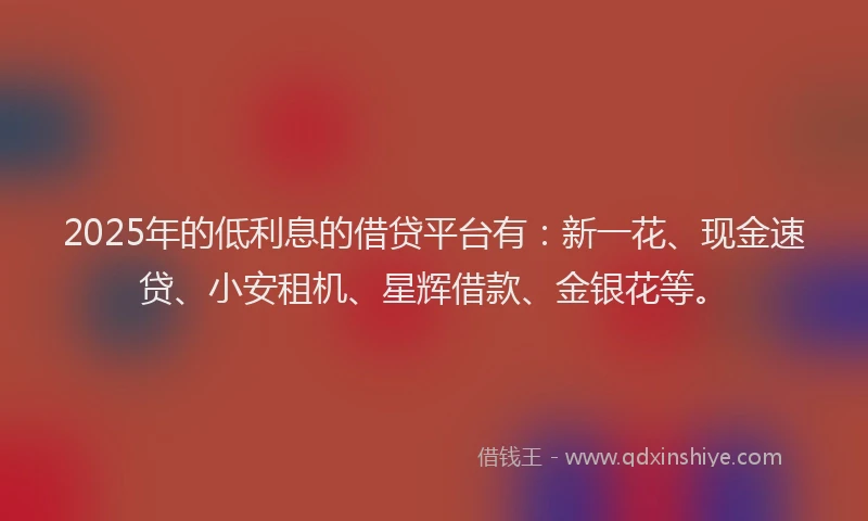 2025年的低利息的借贷平台有：新一花、现金速贷、小安租机、星辉借款、金银花等。