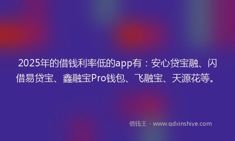 2025年的借钱利率低的app有：安心贷宝融、闪借易贷宝、鑫融宝Pro钱包、飞融宝、天源花等。
