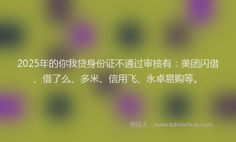 2025年的你我贷身份证不通过审核有：美团闪借、借了么、多米、信用飞、永卓易购等。