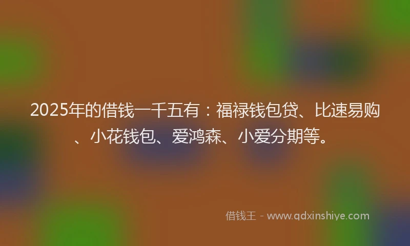 2025年的借钱一千五有：福禄钱包贷、比速易购、小花钱包、爱鸿森、小爱分期等。