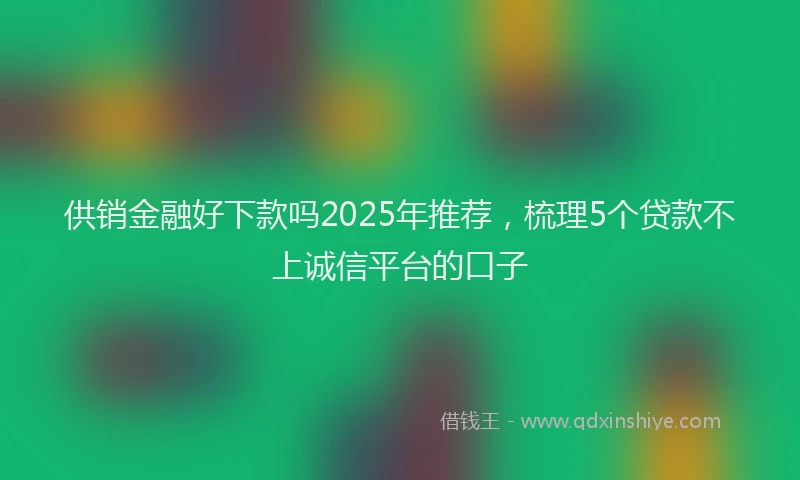 供销金融好下款吗2025年推荐，梳理5个贷款不上诚信平台的口子