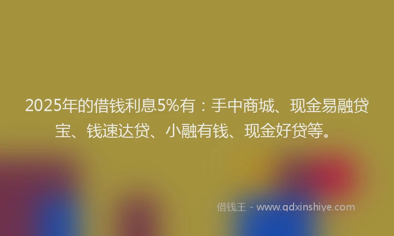 2025年的借钱利息5%有：手中商城、现金易融贷宝、钱速达贷、小融有钱、现金好贷等。