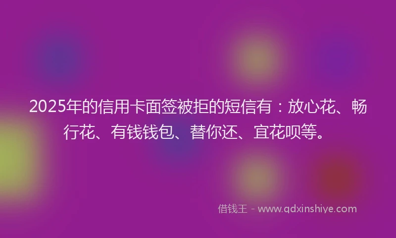 2025年的信用卡面签被拒的短信有：放心花、畅行花、有钱钱包、替你还、宜花呗等。