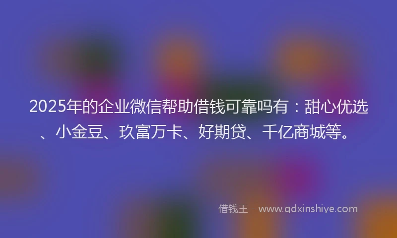 2025年的企业微信帮助借钱可靠吗有：甜心优选、小金豆、玖富万卡、好期贷、千亿商城等。