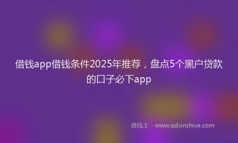 借钱app借钱条件2025年推荐，盘点5个黑户贷款的口子必下app